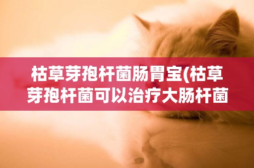 枯草芽孢桿菌腸胃寶(枯草芽孢桿菌可以治療大腸桿菌嗎)