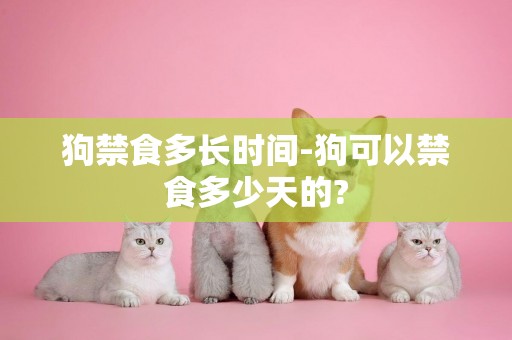 狗禁食多長時間-狗可以禁食多少天的?