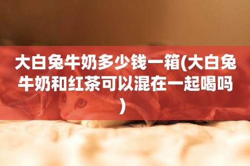 大白兔牛奶多少錢一箱(大白兔牛奶和紅茶可以混在一起喝嗎) 