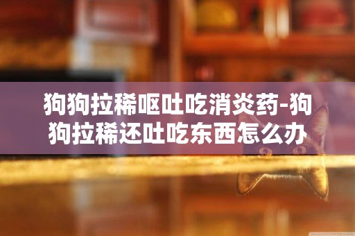狗狗拉稀嘔吐吃消炎藥-狗狗拉稀還吐吃東西怎么辦