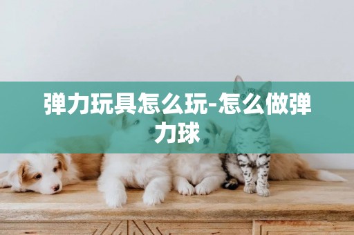 彈力玩具怎么玩-怎么做彈力球