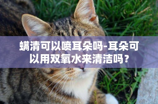 螨清可以噴耳朵嗎-耳朵可以用雙氧水來清潔嗎？