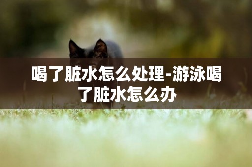 喝了臟水怎么處理-游泳喝了臟水怎么辦