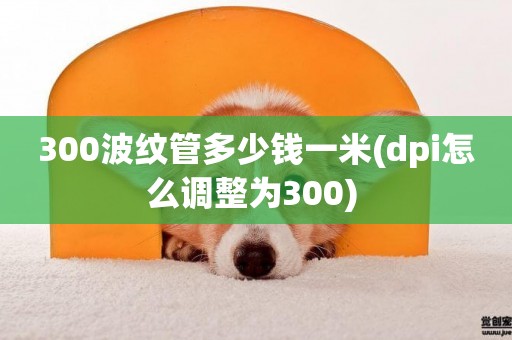 300波紋管多少錢一米(dpi怎么調整為300) 