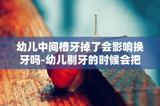幼兒中間槽牙掉了會影響換牙嗎-幼兒剔牙的時候會把槽牙也替換掉嗎