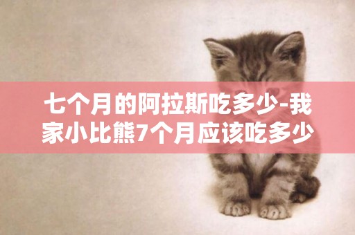 七個月的阿拉斯吃多少-我家小比熊7個月應該吃多少