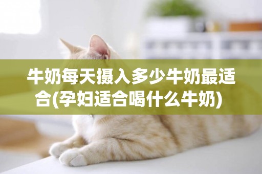 牛奶每天攝入多少牛奶最適合(孕婦適合喝什么牛奶) 