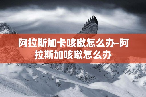阿拉斯加卡咳嗽怎么辦-阿拉斯加咳嗽怎么辦