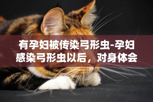 有孕婦被傳染弓形蟲-孕婦感染弓形蟲以后，對身體會有哪些危害？