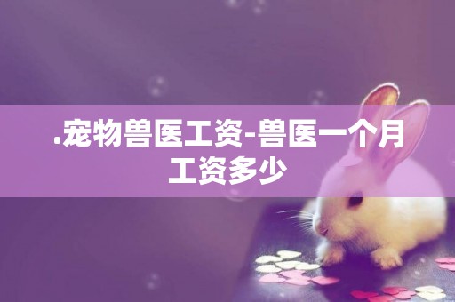 .寵物獸醫工資-獸醫一個月工資多少