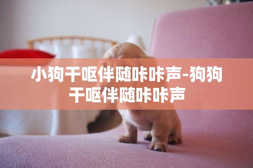 小狗干嘔伴隨咔咔聲-狗狗干嘔伴隨咔咔聲