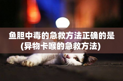 魚膽中毒的急救方法正確的是(異物卡喉的急救方法) 