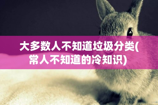 大多數人不知道垃圾分類(常人不知道的冷知識) 