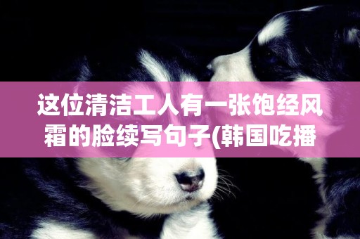 這位清潔工人有一張飽經風霜的臉續寫句子(韓國吃播深淵巨口小哥) 