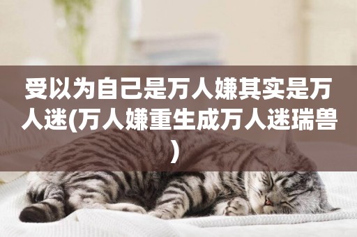 受以為自己是萬人嫌其實是萬人迷(萬人嫌重生成萬人迷瑞獸) 