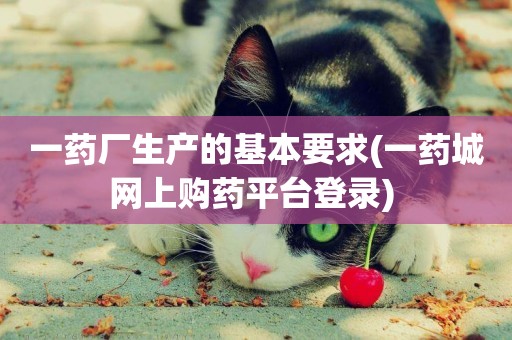 一藥廠生產的基本要求(一藥城網上購藥平臺登錄) 