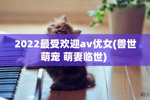 2022最受歡迎av優女(獸世萌寵 萌妻臨世) 