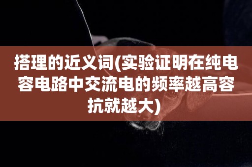搭理的近義詞(實驗證明在純電容電路中交流電的頻率越高容抗就越大) 