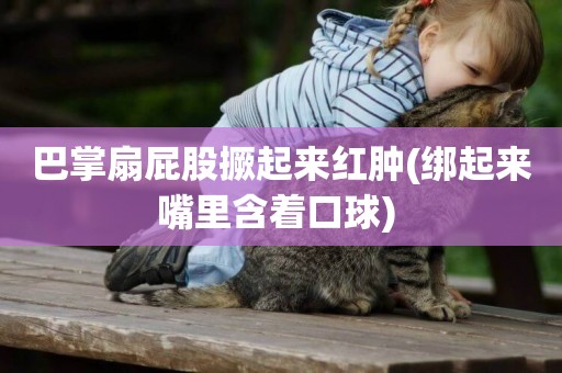 巴掌扇屁股撅起來紅腫(綁起來嘴里含著口球) 