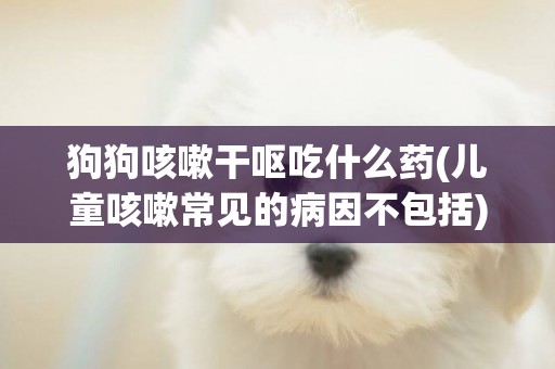 狗狗咳嗽干嘔吃什么藥(兒童咳嗽常見的病因不包括) 