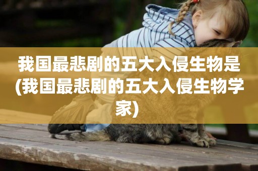 我國最悲劇的五大入侵生物是(我國最悲劇的五大入侵生物學家) 