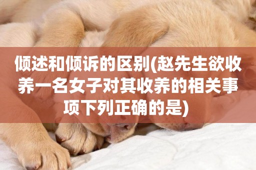 傾述和傾訴的區別(趙先生欲收養一名女子對其收養的相關事項下列正確的是) 