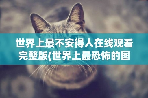 世界上最不安得人在線觀看完整版(世界上最恐怖的圖片嚇死20萬人) 