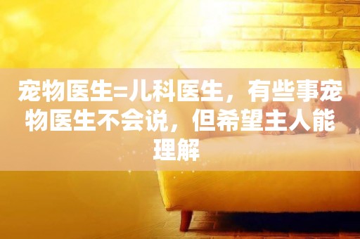 寵物醫生=兒科醫生，有些事寵物醫生不會說，但希望主人能理解 