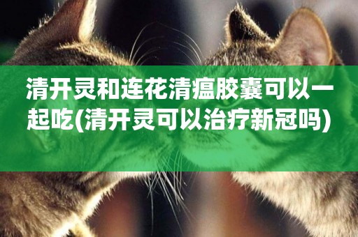清開靈和連花清瘟膠囊可以一起吃(清開靈可以治療新冠嗎) 