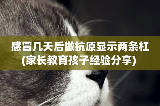 感冒幾天后做抗原顯示兩條杠(家長教育孩子經驗分享) 