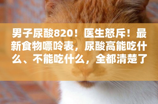 男子尿酸820！醫生怒斥！最新食物嘌呤表，尿酸高能吃什么、不能吃什么，全都清楚了 