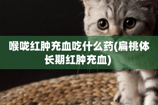 喉嚨紅腫充血吃什么藥(扁桃體長期紅腫充血) 