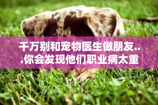 千萬別和寵物醫生做朋友...你會發現他們職業病太重了 