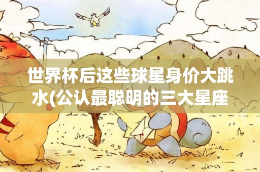 世界杯后這些球星身價大跳水(公認最聰明的三大星座) 