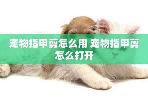 寵物指甲剪怎么用 寵物指甲剪怎么打開