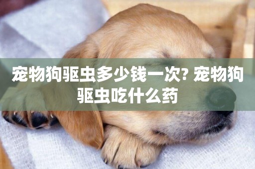 寵物狗驅蟲多少錢一次? 寵物狗驅蟲吃什么藥