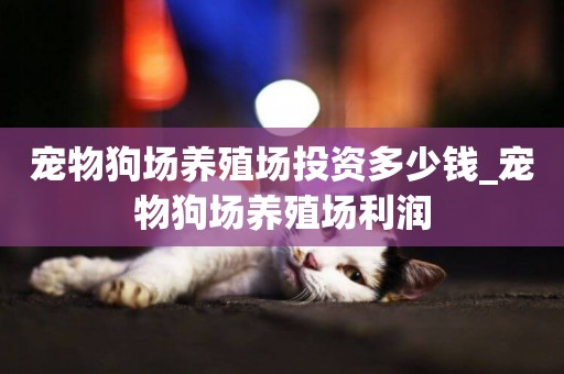 寵物狗場養殖場投資多少錢_寵物狗場養殖場利潤