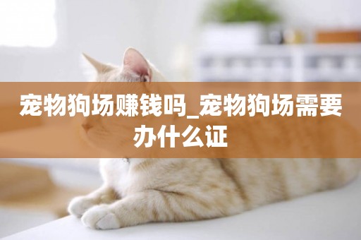 寵物狗場賺錢嗎_寵物狗場需要辦什么證