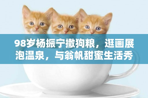 98歲楊振寧撒狗糧，逛畫展泡溫泉，與翁帆甜蜜生活秀恩愛 