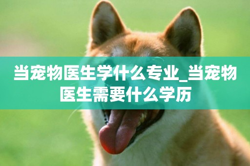 當寵物醫生學什么專業_當寵物醫生需要什么學歷