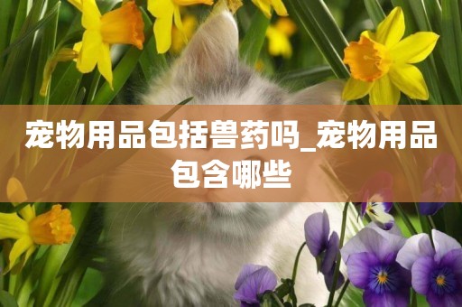 寵物用品包括獸藥嗎_寵物用品包含哪些
