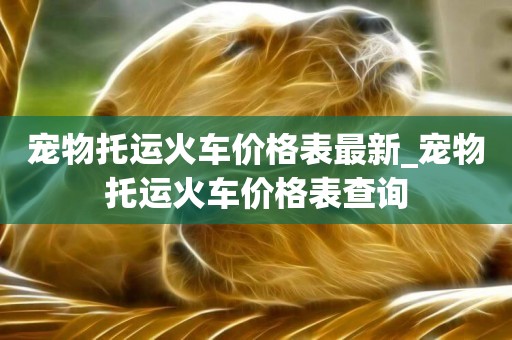 寵物托運火車價格表最新_寵物托運火車價格表查詢