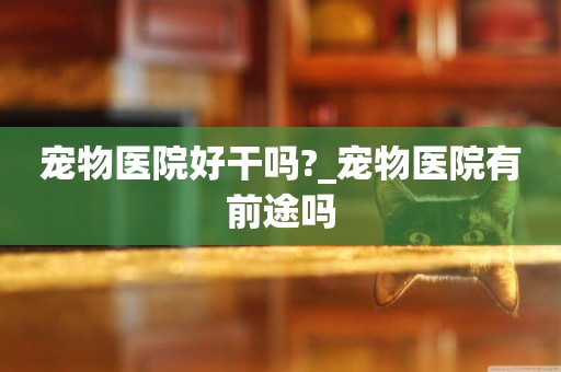 寵物醫院好干嗎?_寵物醫院有前途嗎