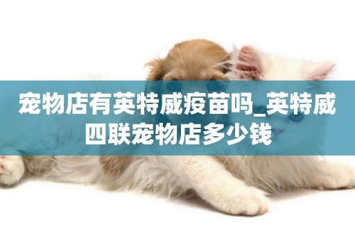 寵物店有英特威疫苗嗎_英特威四聯寵物店多少錢