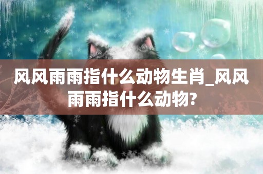 風風雨雨指什么動物生肖_風風雨雨指什么動物?