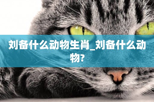 劉備什么動物生肖_劉備什么動物?