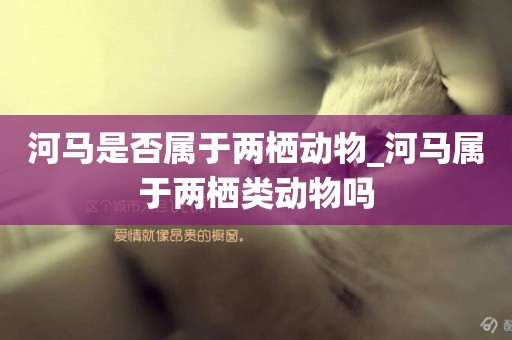 河馬是否屬于兩棲動物_河馬屬于兩棲類動物嗎