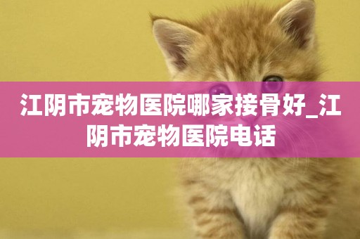 江陰市寵物醫院哪家接骨好_江陰市寵物醫院電話