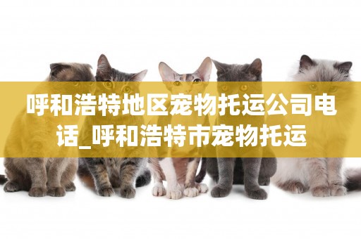 呼和浩特地區寵物托運公司電話_呼和浩特市寵物托運