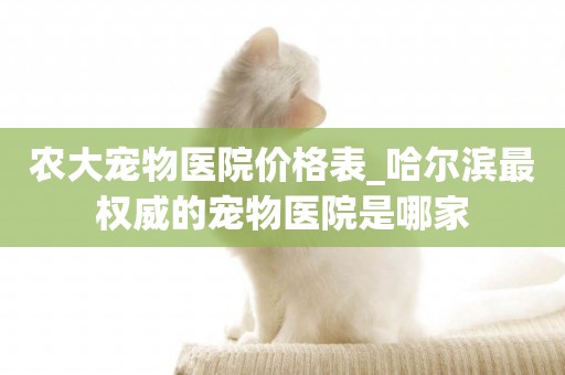 農大寵物醫院價格表_哈爾濱最權威的寵物醫院是哪家